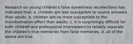 Research on young children's false eyewitness recollections has indicated that: a. children are less susceptible to source amnesia than adults. b. children are no more susceptible to the misinformation effect than adults. c. it is surprisingly difficult for both children and professional interviewers to reliably separate the children's true memories from false memories. d. all of the above are true.