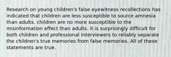 Research on young children's false eyewitness recollections has indicated that children are less susceptible to source amnesia than adults. children are no more susceptible to the misinformation effect than adults. it is surprisingly difficult for both children and professional interviewers to reliably separate the children's true memories from false memories. All of these statements are true.