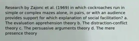 Research by Zajonc et al. (1969) in which cockroaches run in simple or complex mazes alone, in pairs, or with an audience provides support for which explanation of social facilitation? a. The evaluation apprehension theory b. The distraction-conflict theory c. The persuasive arguments theory d. The mere presence theory