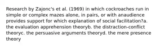 Research by Zajonc's et al. (1969) in which cockroaches run in simple or complex mazes alone, in pairs, or with anaudience provides support for which explanation of social facilitation?a. the evaluation apprehension theoryb. the distraction-conflict theoryc. the persuasive arguments theoryd. the mere presence theory