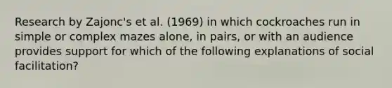 Research by Zajonc's et al. (1969) in which cockroaches run in simple or complex mazes alone, in pairs, or with an audience provides support for which of the following explanations of social facilitation?