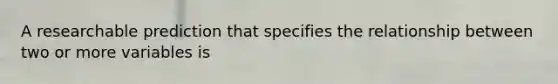A researchable prediction that specifies the relationship between two or more variables is