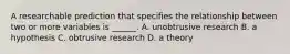 A researchable prediction that specifies the relationship between two or more variables is ______. A. unobtrusive research B. a hypothesis C. obtrusive research D. a theory