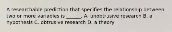 A researchable prediction that specifies the relationship between two or more variables is ______. A. unobtrusive research B. a hypothesis C. obtrusive research D. a theory