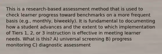 This is a research-based assessment method that is used to check learner progress toward benchmarks on a more frequent basis (e.g., monthly, biweekly). It is fundamental to documenting how a student advances and the extent to which implementation of Tiers 1, 2, or 3 instruction is effective in meeting learner needs. What is this? A) universal screening B) progress monitoring C) diagnostic assessment