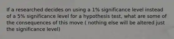 If a researched decides on using a 1% significance level instead of a 5% significance level for a hypothesis test, what are some of the consequences of this move ( nothing else will be altered just the significance level)