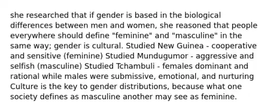 she researched that if gender is based in the biological differences between men and women, she reasoned that people everywhere should define "feminine" and "masculine" in the same way; gender is cultural. Studied New Guinea - cooperative and sensitive (feminine) Studied Mundugumor - aggressive and selfish (masculine) Studied Tchambuli - females dominant and rational while males were submissive, emotional, and nurturing Culture is the key to gender distributions, because what one society defines as masculine another may see as feminine.