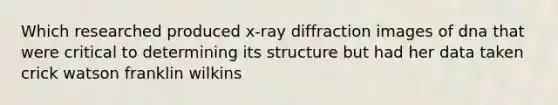 Which researched produced x-ray diffraction images of dna that were critical to determining its structure but had her data taken crick watson franklin wilkins