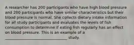 A researcher has 200 participants who have high blood pressure and 200 participants who have similar characteristics but their blood pressure is normal. She collects dietary intake information for all study participants and evaluates the levels of fish consumption to determine if eating fish regularly has an effect on blood pressure. This is an example of a _________________________________ study.