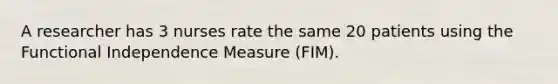 A researcher has 3 nurses rate the same 20 patients using the Functional Independence Measure (FIM).