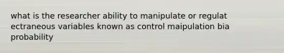 what is the researcher ability to manipulate or regulat ectraneous variables known as control maipulation bia probability