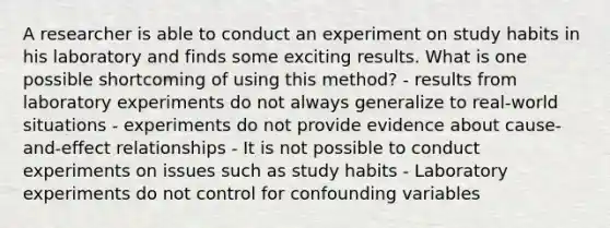 A researcher is able to conduct an experiment on study habits in his laboratory and finds some exciting results. What is one possible shortcoming of using this method? - results from laboratory experiments do not always generalize to real-world situations - experiments do not provide evidence about cause-and-effect relationships - It is not possible to conduct experiments on issues such as study habits - Laboratory experiments do not control for confounding variables