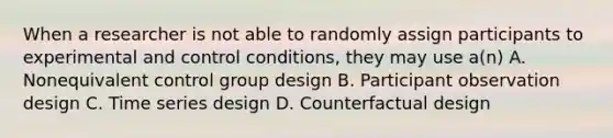 When a researcher is not able to randomly assign participants to experimental and control conditions, they may use a(n) A. Nonequivalent control group design B. Participant observation design C. Time series design D. Counterfactual design