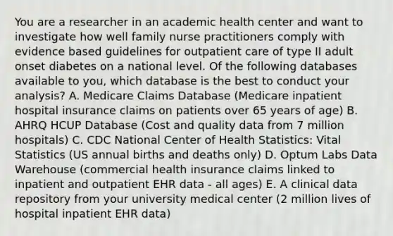 You are a researcher in an academic health center and want to investigate how well family nurse practitioners comply with evidence based guidelines for outpatient care of type II adult onset diabetes on a national level. Of the following databases available to you, which database is the best to conduct your analysis? A. Medicare Claims Database (Medicare inpatient hospital insurance claims on patients over 65 years of age) B. AHRQ HCUP Database (Cost and quality data from 7 million hospitals) C. CDC National Center of Health Statistics: Vital Statistics (US annual births and deaths only) D. Optum Labs Data Warehouse (commercial health insurance claims linked to inpatient and outpatient EHR data - all ages) E. A clinical data repository from your university medical center (2 million lives of hospital inpatient EHR data)