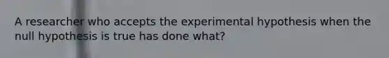 A researcher who accepts the experimental hypothesis when the null hypothesis is true has done what?