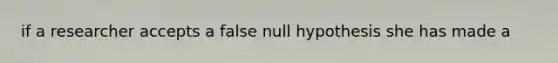 if a researcher accepts a false null hypothesis she has made a