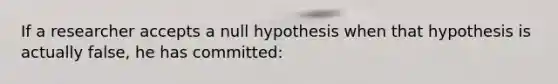 If a researcher accepts a null hypothesis when that hypothesis is actually false, he has committed: