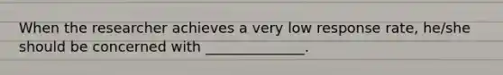 When the researcher achieves a very low response rate, he/she should be concerned with ______________.