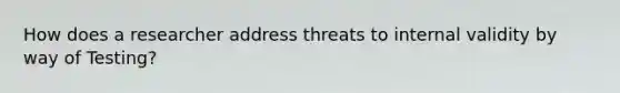 How does a researcher address threats to internal validity by way of Testing?