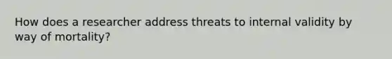 How does a researcher address threats to internal validity by way of mortality?