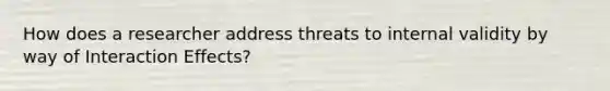 How does a researcher address threats to internal validity by way of Interaction Effects?