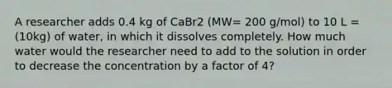 A researcher adds 0.4 kg of CaBr2 (MW= 200 g/mol) to 10 L = (10kg) of water, in which it dissolves completely. How much water would the researcher need to add to the solution in order to decrease the concentration by a factor of 4?