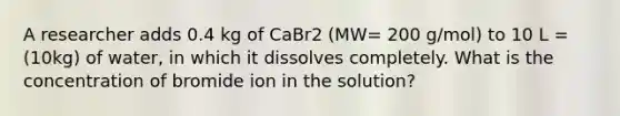 A researcher adds 0.4 kg of CaBr2 (MW= 200 g/mol) to 10 L = (10kg) of water, in which it dissolves completely. What is the concentration of bromide ion in the solution?