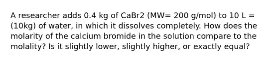 A researcher adds 0.4 kg of CaBr2 (MW= 200 g/mol) to 10 L = (10kg) of water, in which it dissolves completely. How does the molarity of the calcium bromide in the solution compare to the molality? Is it slightly lower, slightly higher, or exactly equal?