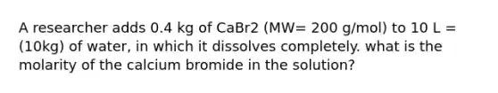 A researcher adds 0.4 kg of CaBr2 (MW= 200 g/mol) to 10 L = (10kg) of water, in which it dissolves completely. what is the molarity of the calcium bromide in the solution?