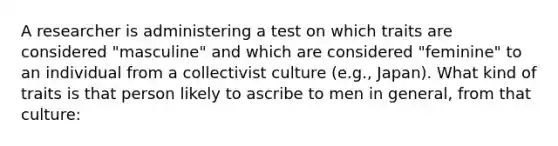 A researcher is administering a test on which traits are considered "masculine" and which are considered "feminine" to an individual from a collectivist culture (e.g., Japan). What kind of traits is that person likely to ascribe to men in general, from that culture: