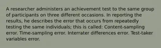 A researcher administers an achievement test to the same group of participants on three different occasions. In reporting the results, he describes the error that occurs from repeatedly testing the same individuals; this is called: Content-sampling error. Time-sampling error. Interrater differences error. Test-taker variables error.