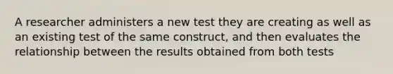 A researcher administers a new test they are creating as well as an existing test of the same construct, and then evaluates the relationship between the results obtained from both tests