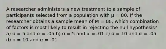 A researcher administers a new treatment to a sample of participants selected from a population with µ = 80. If the researcher obtains a sample mean of M = 88, which combination of factors is most likely to result in rejecting the null hypothesis? a) σ = 5 and α = .05 b) σ = 5 and α = .01 c) σ = 10 and α = .05 d) σ = 10 and α = .01