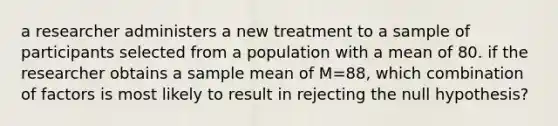 a researcher administers a new treatment to a sample of participants selected from a population with a mean of 80. if the researcher obtains a sample mean of M=88, which combination of factors is most likely to result in rejecting the null hypothesis?