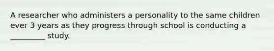 A researcher who administers a personality to the same children ever 3 years as they progress through school is conducting a _________ study.