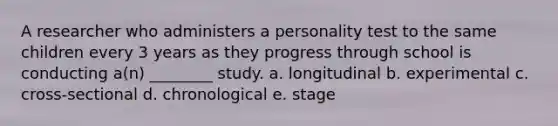 A researcher who administers a personality test to the same children every 3 years as they progress through school is conducting a(n) ________ study. a. longitudinal b. experimental c. cross-sectional d. chronological e. stage