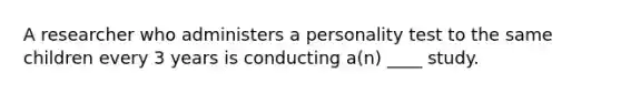 A researcher who administers a personality test to the same children every 3 years is conducting a(n) ____ study.