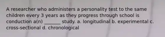 A researcher who administers a personality test to the same children every 3 years as they progress through school is conduction a(n) _______ study. a. longitudinal b. experimental c. cross-sectional d. chronological