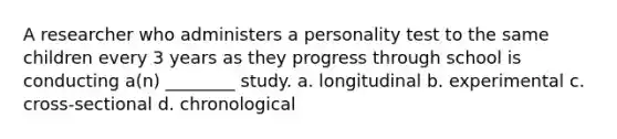 A researcher who administers a personality test to the same children every 3 years as they progress through school is conducting a(n) ________ study. a. longitudinal b. experimental c. cross-sectional d. chronological