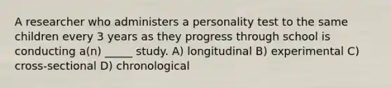 A researcher who administers a personality test to the same children every 3 years as they progress through school is conducting a(n) _____ study. A) longitudinal B) experimental C) cross-sectional D) chronological