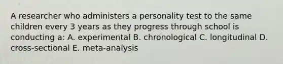 A researcher who administers a personality test to the same children every 3 years as they progress through school is conducting a: A. experimental B. chronological C. longitudinal D. cross-sectional E. meta-analysis