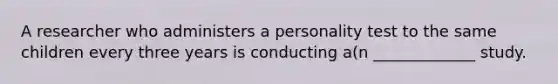 A researcher who administers a personality test to the same children every three years is conducting a(n _____________ study.