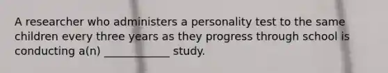 A researcher who administers a personality test to the same children every three years as they progress through school is conducting a(n) ____________ study.