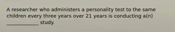 A researcher who administers a personality test to the same children every three years over 21 years is conducting a(n) _____________ study.