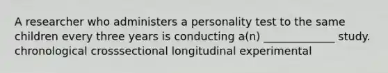 A researcher who administers a personality test to the same children every three years is conducting a(n) _____________ study. chronological crosssectional longitudinal experimental