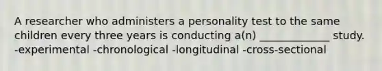 A researcher who administers a personality test to the same children every three years is conducting a(n) _____________ study. -experimental -chronological -longitudinal -cross-sectional