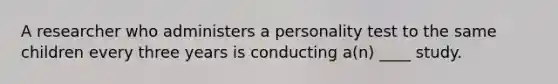 A researcher who administers a personality test to the same children every three years is conducting a(n) ____ study.