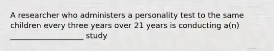 A researcher who administers a personality test to the same children every three years over 21 years is conducting a(n) ___________________ study