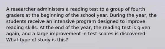 A researcher administers a reading test to a group of fourth graders at the beginning of the school year. During the year, the students receive an intensive program designed to improve reading skills. At the end of the year, the reading test is given again, and a large improvement in test scores is discovered. What type of study is this?