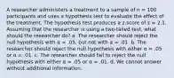 A researcher administers a treatment to a sample of n = 100 participants and uses a hypothesis test to evaluate the effect of the treatment. The hypothesis test produces a z-score of z = 2.1. Assuming that the researcher is using a two-tailed test, what should the researcher do? a. The researcher should reject the null hypothesis with α = .05, but not with α = .01. b. The researcher should reject the null hypothesis with either α = .05 or α = .01. c. The researcher should fail to reject the null hypothesis with either α = .05 or α = .01. d. We cannot answer without additional information.